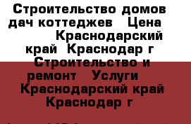 Строительство домов  дач коттеджев › Цена ­ 3 000 - Краснодарский край, Краснодар г. Строительство и ремонт » Услуги   . Краснодарский край,Краснодар г.